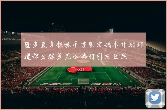 隆多直言教练辛苦制定战术计划却遭部分球员无法执行引发困惑