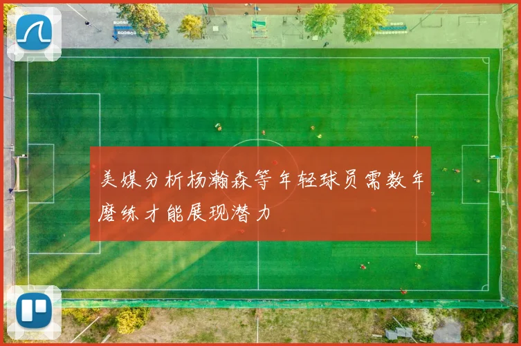 美媒分析杨瀚森等年轻球员需数年磨练才能展现潜力