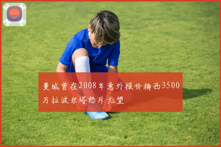 曼城曾在2008年意外报价梅西3500万拉波尔塔怒斥无望