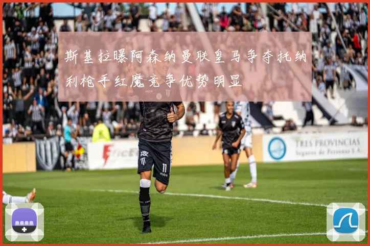 斯基拉曝阿森纳曼联皇马争夺托纳利枪手红魔竞争优势明显