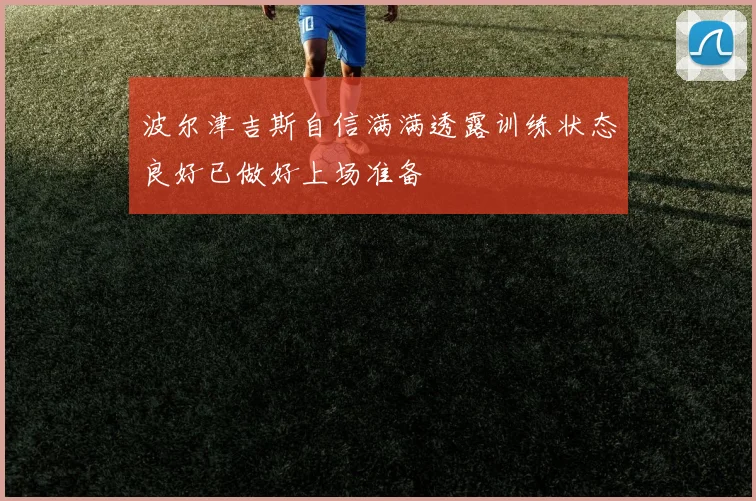 波尔津吉斯自信满满透露训练状态良好已做好上场准备