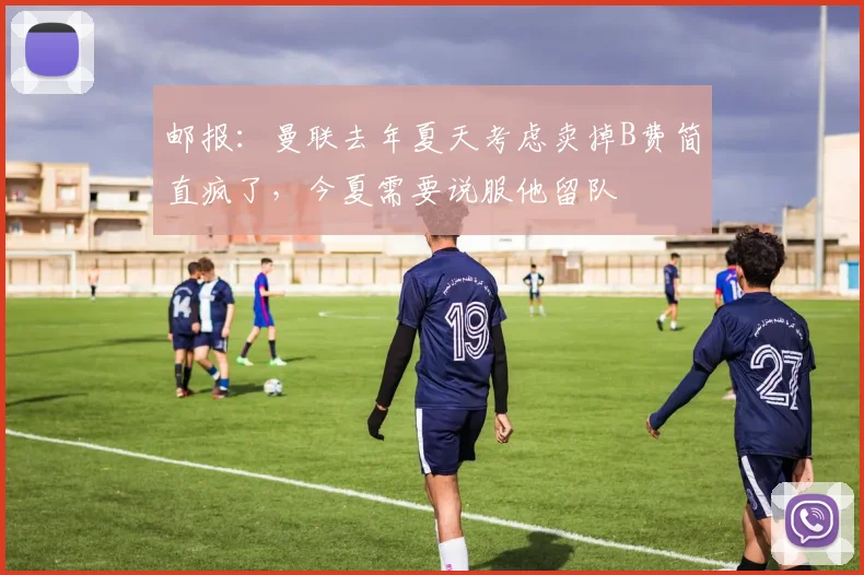 邮报：曼联去年夏天考虑卖掉B费简直疯了，今夏需要说服他留队