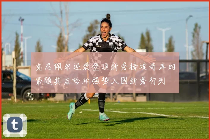 克尼佩尔逆袭登顶新秀榜埃奇库姆紧随其后哈珀强势入围新秀行列