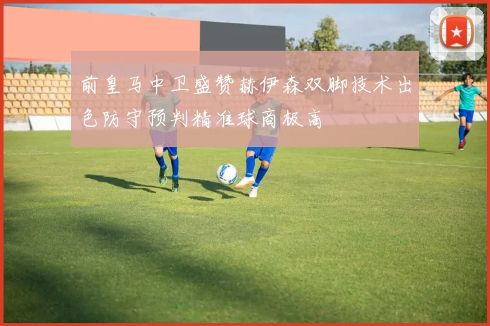 前皇马中卫盛赞赫伊森双脚技术出色防守预判精准球商极高