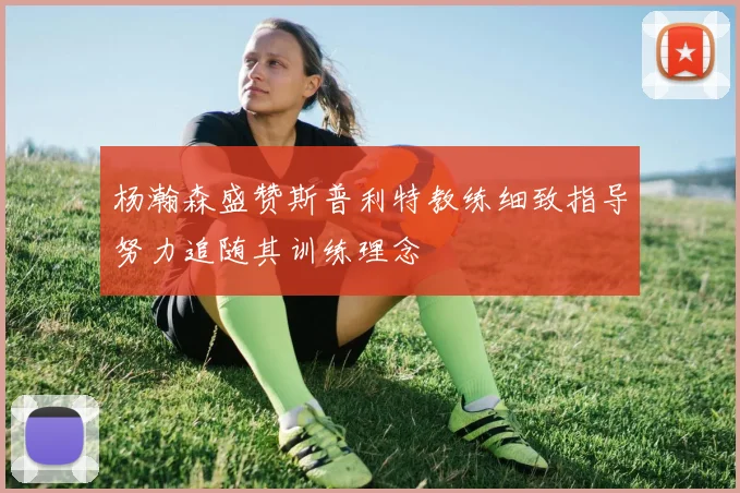 杨瀚森盛赞斯普利特教练细致指导努力追随其训练理念