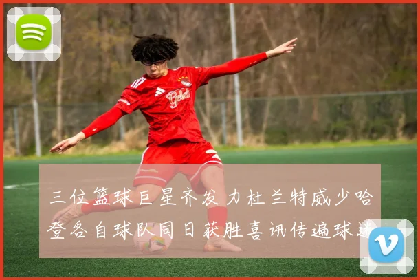三位篮球巨星齐发力杜兰特威少哈登各自球队同日获胜喜讯传遍球迷圈