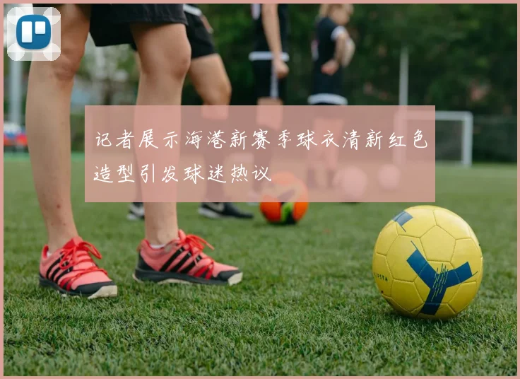 记者展示海港新赛季球衣清新红色造型引发球迷热议