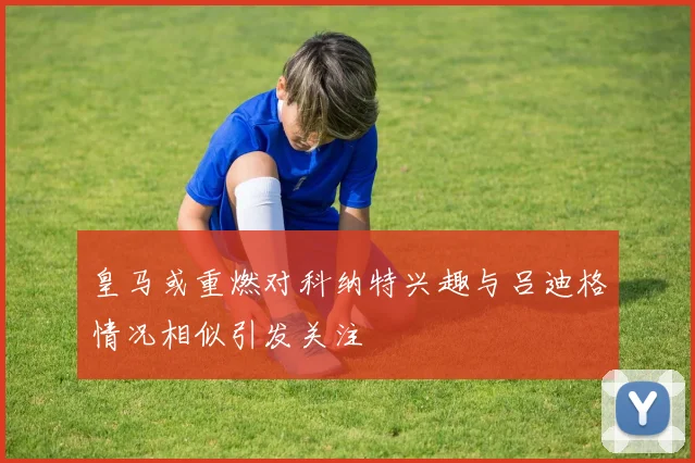 皇马或重燃对科纳特兴趣与吕迪格情况相似引发关注