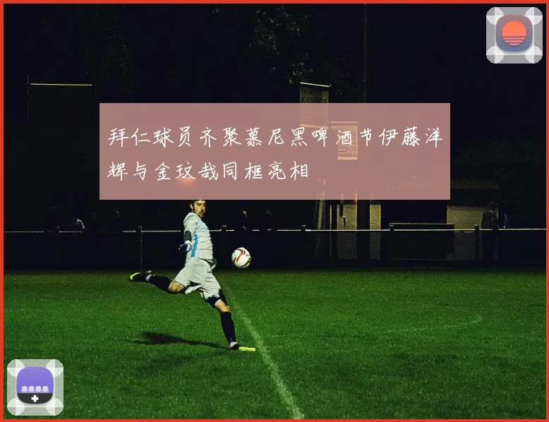 拜仁球员齐聚慕尼黑啤酒节伊藤洋辉与金玟哉同框亮相