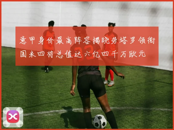 意甲身价最高阵容揭晓劳塔罗领衔国米四将总值达六亿四千万欧元