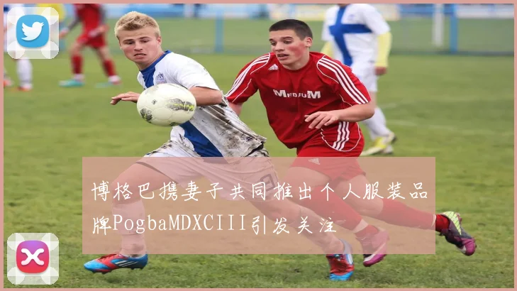 博格巴携妻子共同推出个人服装品牌PogbaMDXCIII引发关注