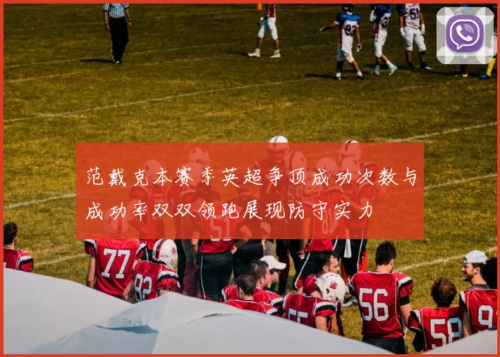 范戴克本赛季英超争顶成功次数与成功率双双领跑展现防守实力