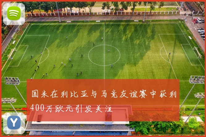 国米在利比亚与马竞友谊赛中获利400万欧元引发关注