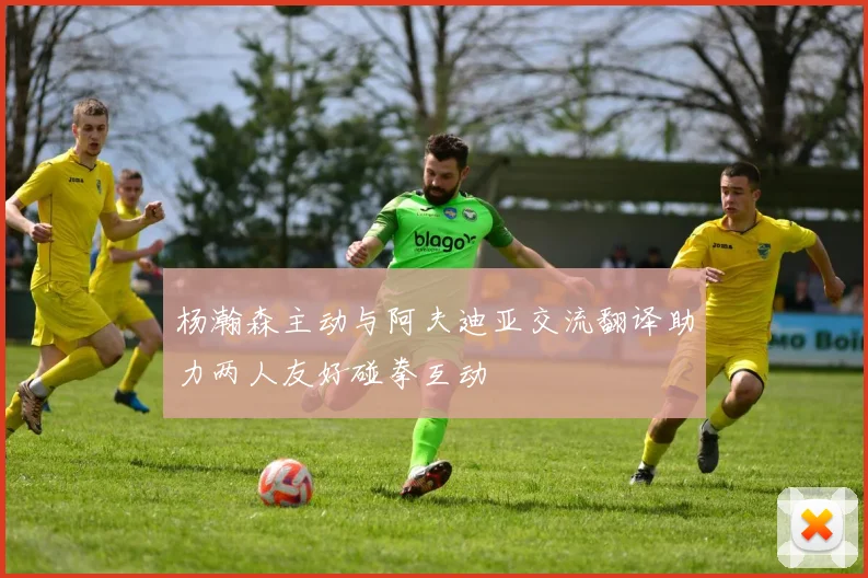 杨瀚森主动与阿夫迪亚交流翻译助力两人友好碰拳互动