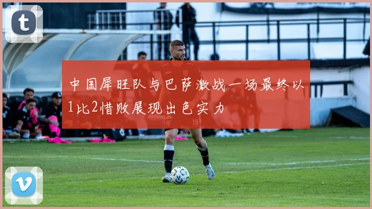 中国犀旺队与巴萨激战一场最终以1比2惜败展现出色实力