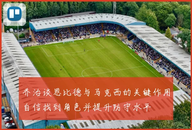 乔治谈恩比德与马克西的关键作用自信找到角色并提升防守水平