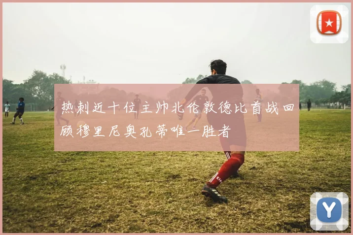 热刺近十位主帅北伦敦德比首战回顾穆里尼奥孔蒂唯一胜者