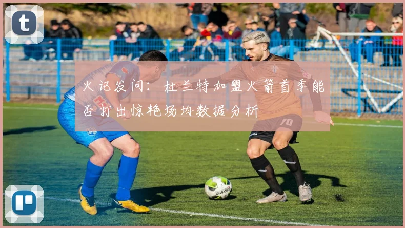 火记发问：杜兰特加盟火箭首季能否打出惊艳场均数据分析