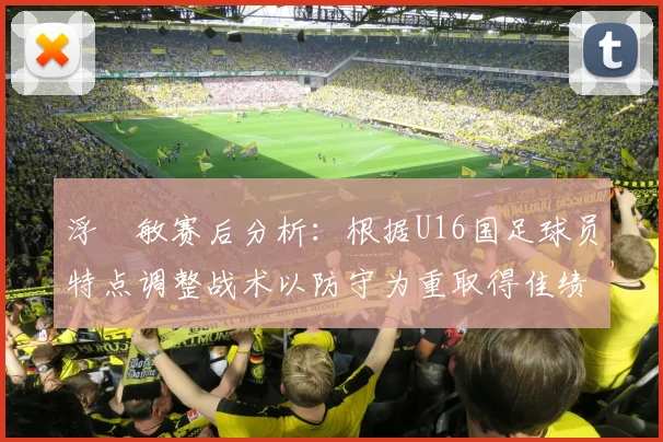 浮嶋敏赛后分析：根据U16国足球员特点调整战术以防守为重取得佳绩