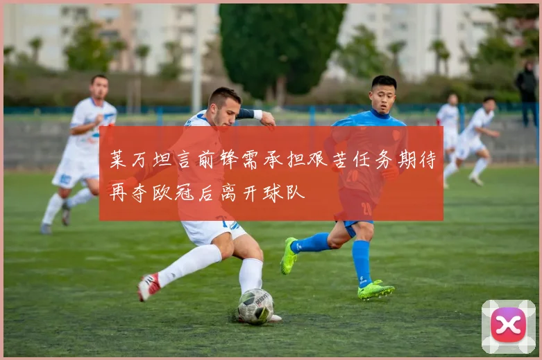 莱万坦言前锋需承担艰苦任务期待再夺欧冠后离开球队
