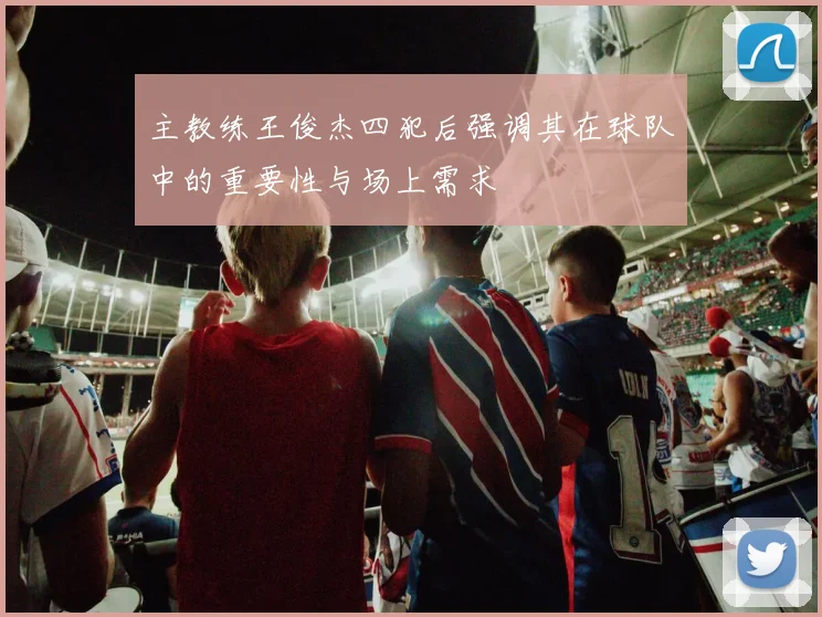 主教练王俊杰四犯后强调其在球队中的重要性与场上需求