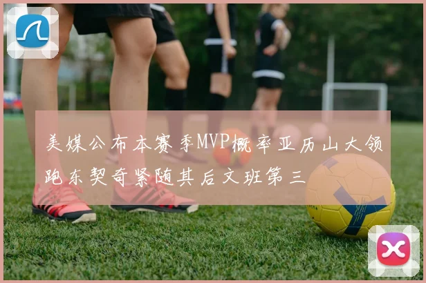 美媒公布本赛季MVP概率亚历山大领跑东契奇紧随其后文班第三