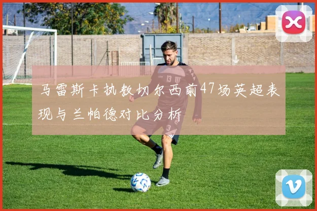 马雷斯卡执教切尔西前47场英超表现与兰帕德对比分析