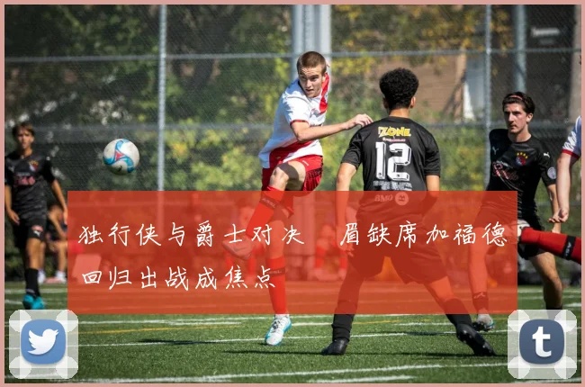 独行侠与爵士对决濃眉缺席加福德回归出战成焦点
