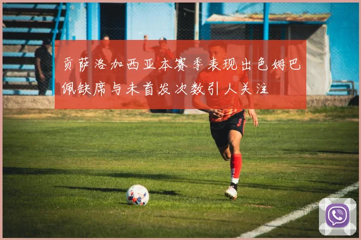 贡萨洛加西亚本赛季表现出色姆巴佩缺席与未首发次数引人关注