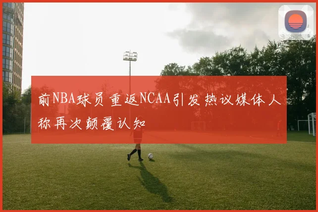 前NBA球员重返NCAA引发热议媒体人称再次颠覆认知