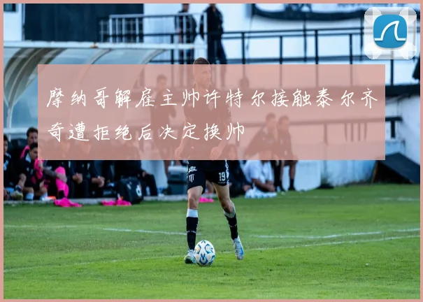 摩纳哥解雇主帅许特尔接触泰尔齐奇遭拒绝后决定换帅