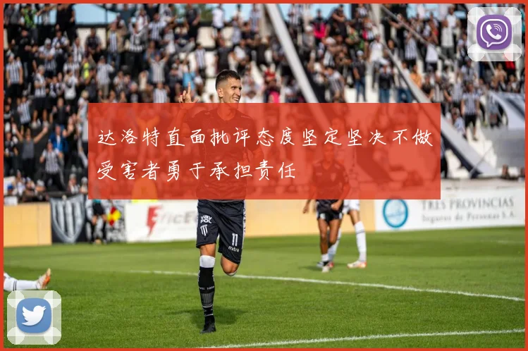 达洛特直面批评态度坚定坚决不做受害者勇于承担责任
