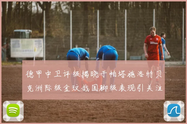德甲中卫评级揭晓于帕塔施洛特贝克洲际级金玟哉国脚级表现引关注