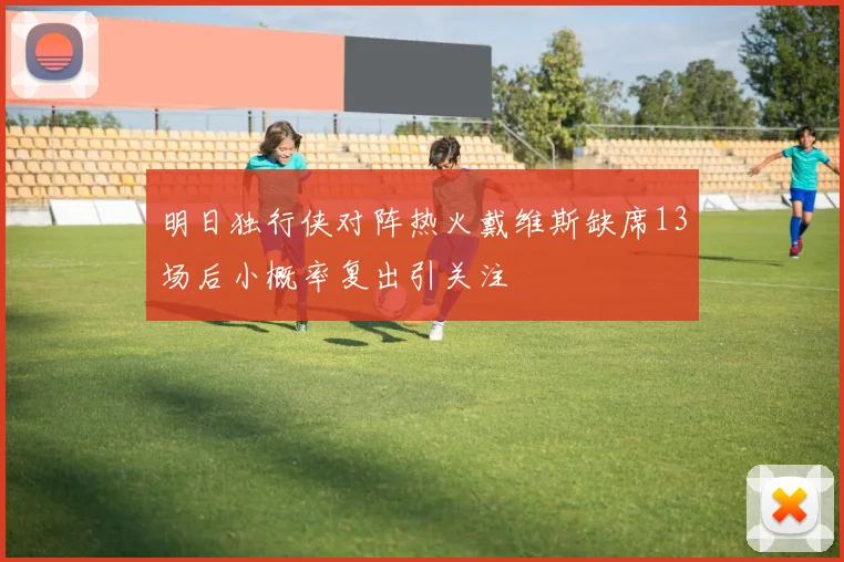 明日独行侠对阵热火戴维斯缺席13场后小概率复出引关注