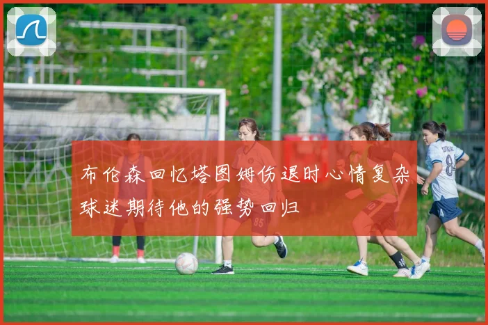 布伦森回忆塔图姆伤退时心情复杂球迷期待他的强势回归