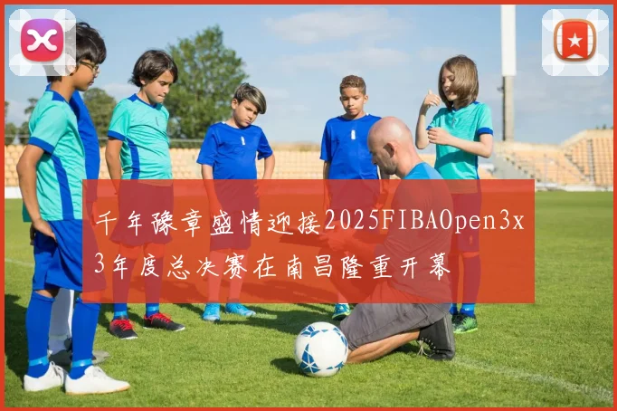 千年豫章盛情迎接2025FIBAOpen3x3年度总决赛在南昌隆重开幕