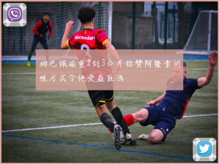 姆巴佩减重2到3公斤称赞阿隆索训练方式令他受益匪浅