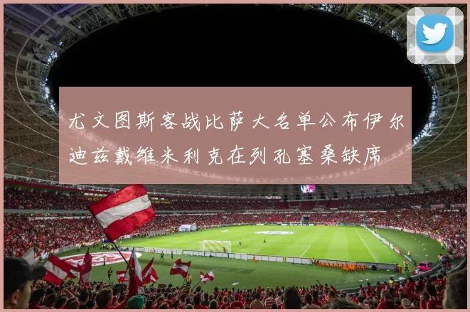 尤文图斯客战比萨大名单公布伊尔迪兹戴维米利克在列孔塞桑缺席