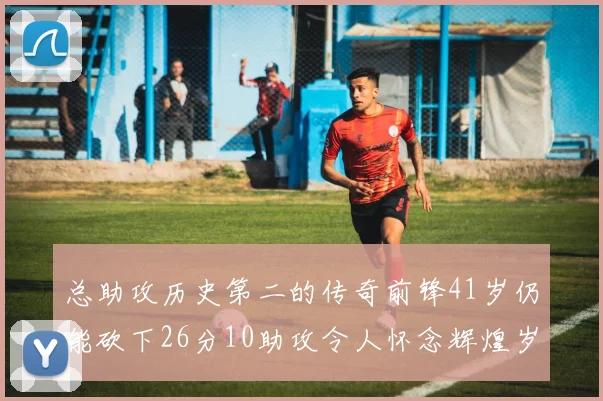 总助攻历史第二的传奇前锋41岁仍能砍下26分10助攻令人怀念辉煌岁月