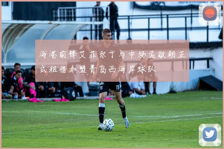 海港前锋艾菲尔丁与中场孟敬朝正式租借加盟青岛西海岸球队