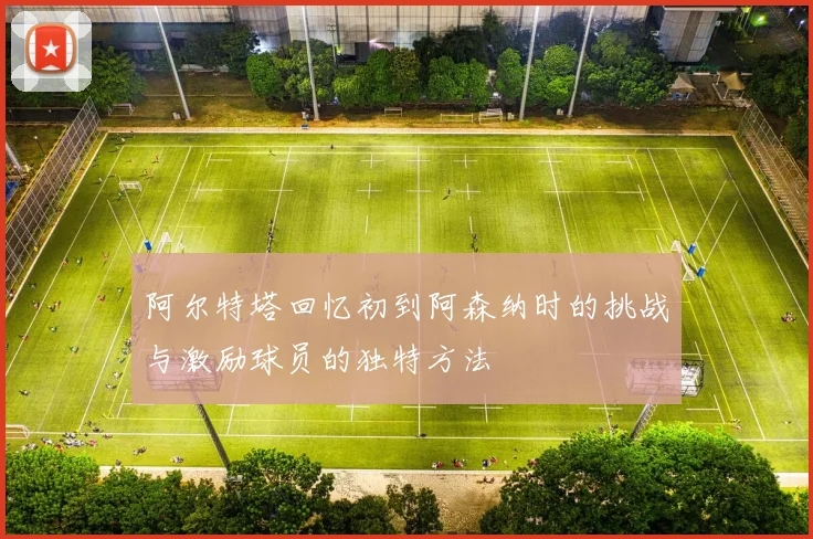 阿尔特塔回忆初到阿森纳时的挑战与激励球员的独特方法