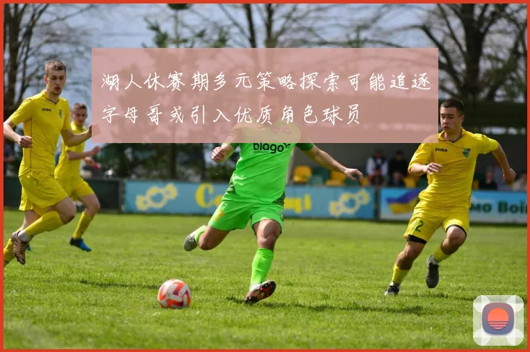 湖人休赛期多元策略探索可能追逐字母哥或引入优质角色球员