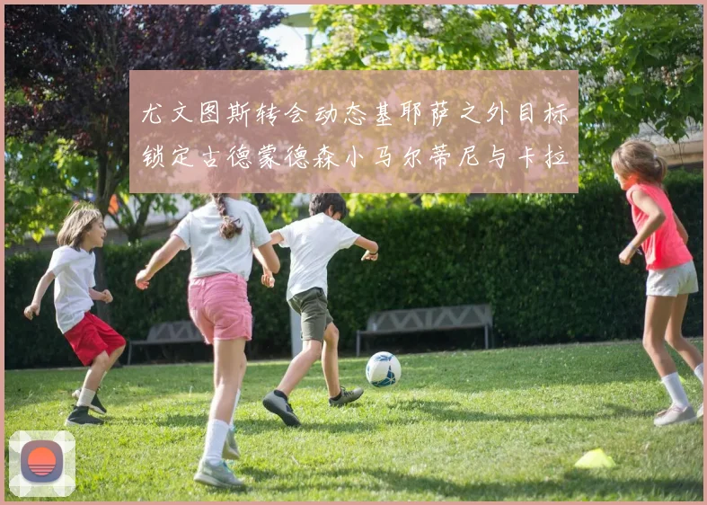 尤文图斯转会动态基耶萨之外目标锁定古德蒙德森小马尔蒂尼与卡拉斯科