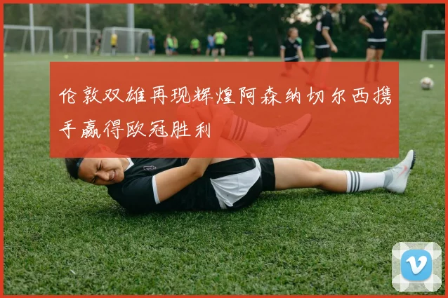 伦敦双雄再现辉煌阿森纳切尔西携手赢得欧冠胜利